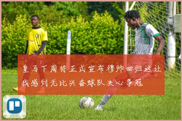 皇马下周将正式宣布穆帅回归这让我感到无比兴奋球队决心争冠