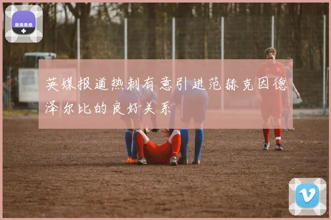英媒报道热刺有意引进范赫克因德泽尔比的良好关系