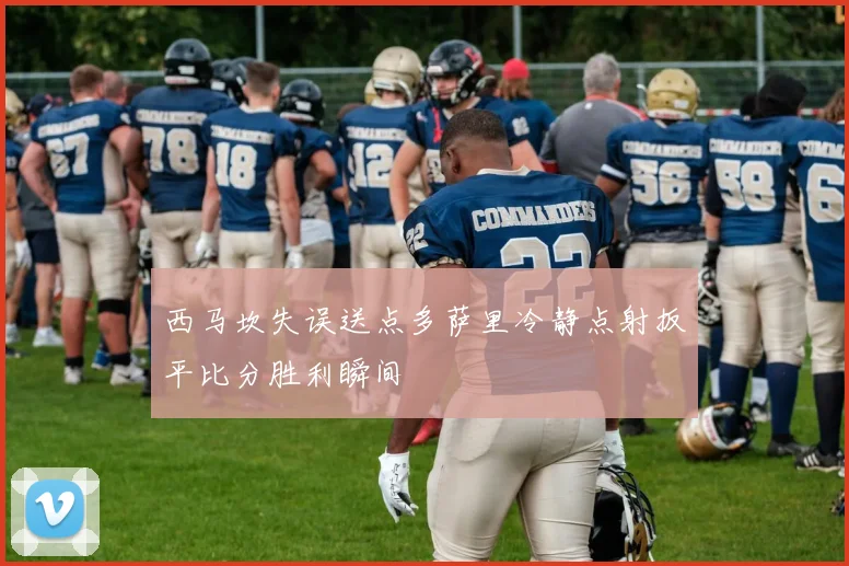 西马坎失误送点多萨里冷静点射扳平比分胜利瞬间