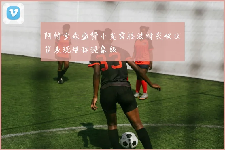 阿特金森盛赞小克雷格波特突破攻筐表现堪称现象级