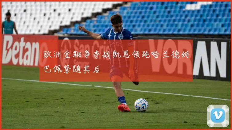 欧洲金靴争夺战凯恩领跑哈兰德姆巴佩紧随其后