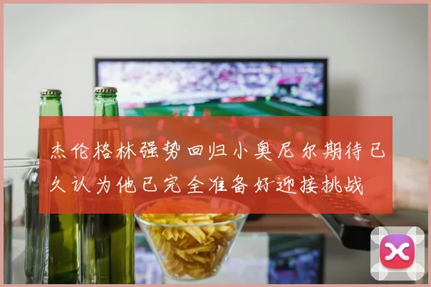 杰伦格林强势回归小奥尼尔期待已久认为他已完全准备好迎接挑战