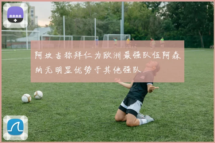 阿坎吉称拜仁为欧洲最强队伍阿森纳无明显优势于其他强队