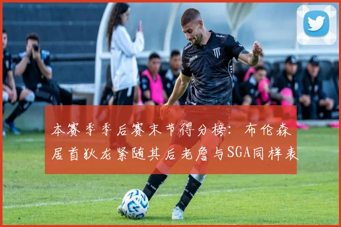 本赛季季后赛末节得分榜：布伦森居首狄龙紧随其后老詹与SGA同样表现出色