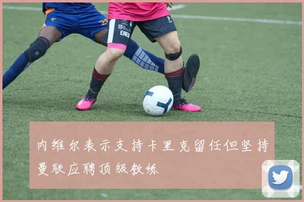 内维尔表示支持卡里克留任但坚持曼联应聘顶级教练