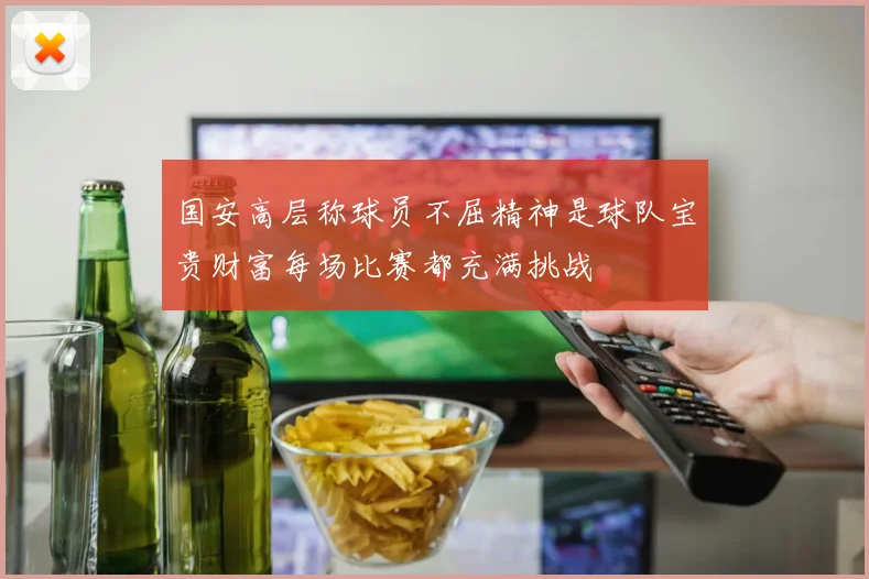 国安高层称球员不屈精神是球队宝贵财富每场比赛都充满挑战