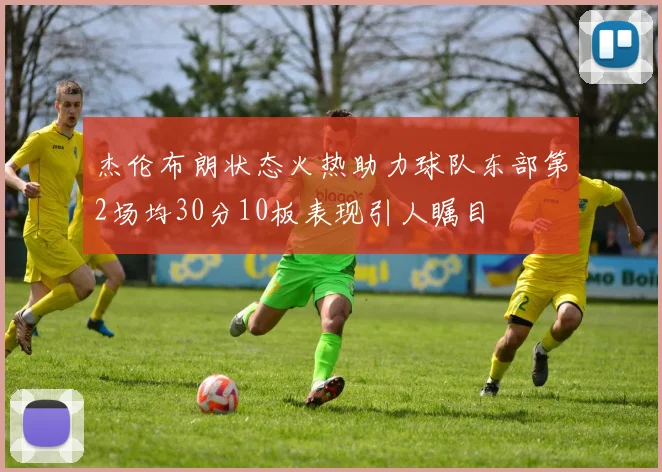 杰伦布朗状态火热助力球队东部第2场均30分10板表现引人瞩目