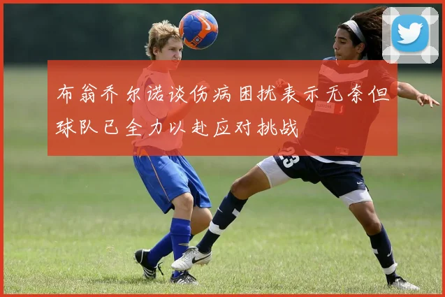布翁乔尔诺谈伤病困扰表示无奈但球队已全力以赴应对挑战