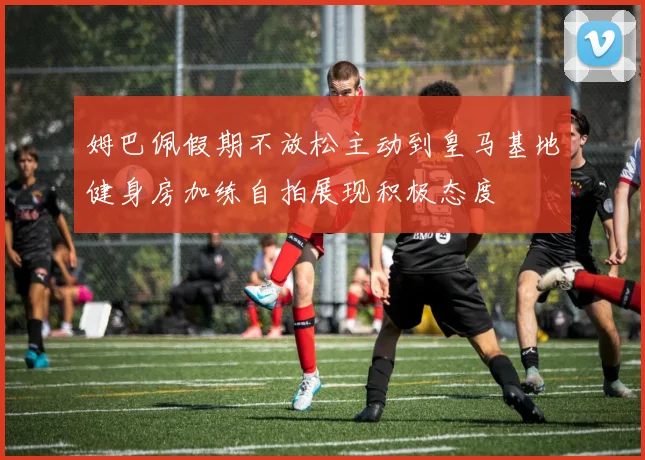 姆巴佩假期不放松主动到皇马基地健身房加练自拍展现积极态度